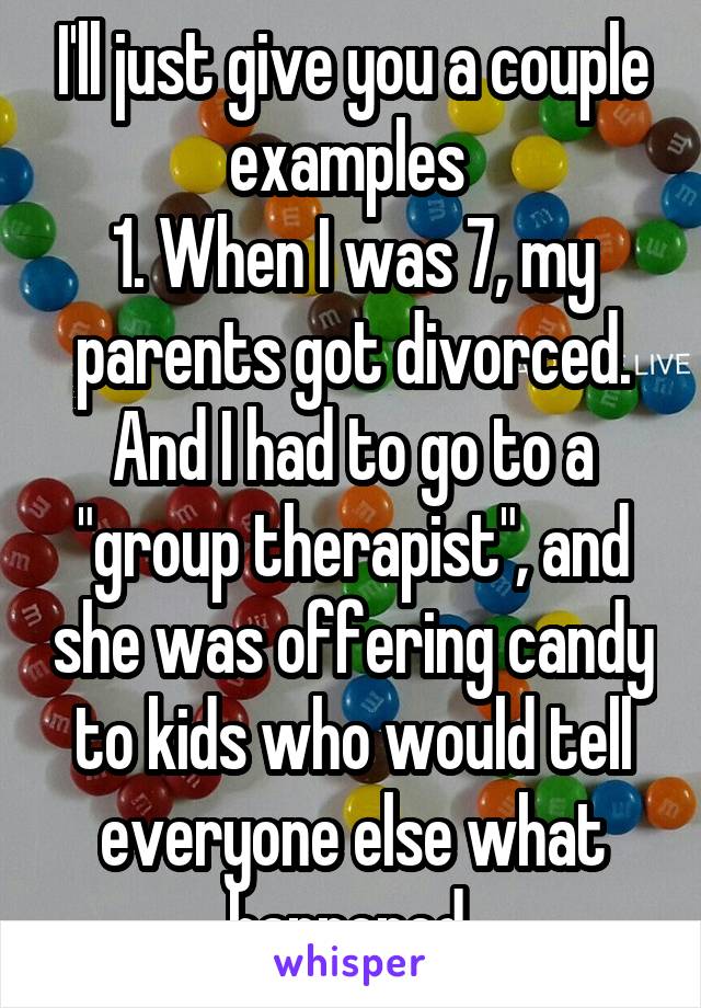 I'll just give you a couple examples 
1. When I was 7, my parents got divorced. And I had to go to a "group therapist", and she was offering candy to kids who would tell everyone else what happened 