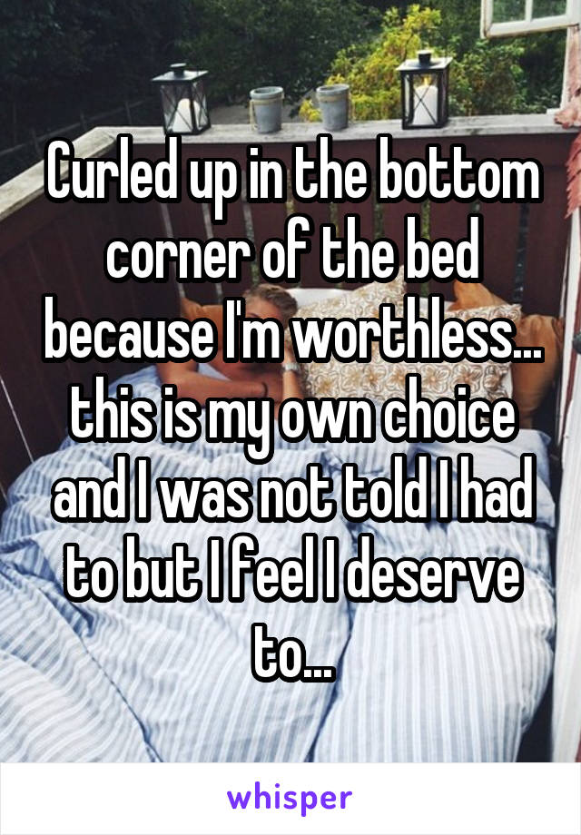 Curled up in the bottom corner of the bed because I'm worthless... this is my own choice and I was not told I had to but I feel I deserve to...