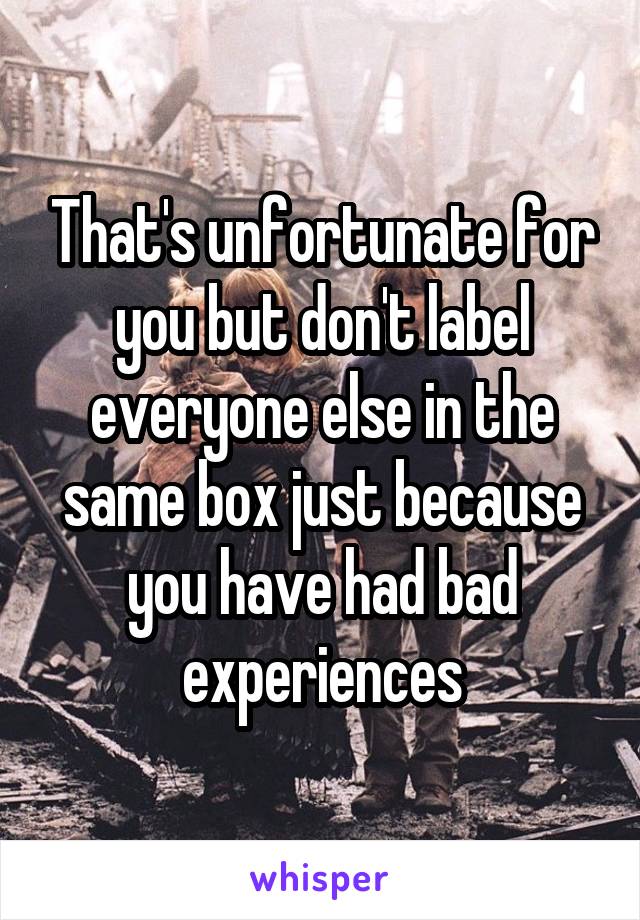 That's unfortunate for you but don't label everyone else in the same box just because you have had bad experiences