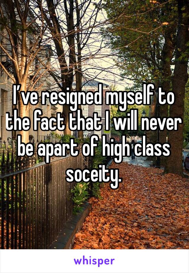 I’ve resigned myself to the fact that I will never be apart of high class soceity. 