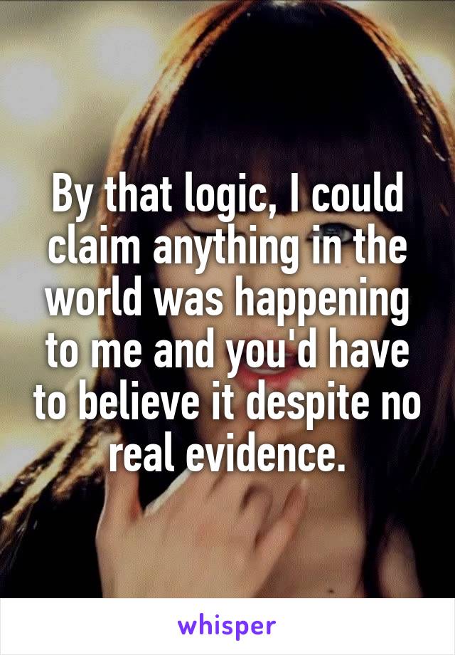 By that logic, I could claim anything in the world was happening to me and you'd have to believe it despite no real evidence.