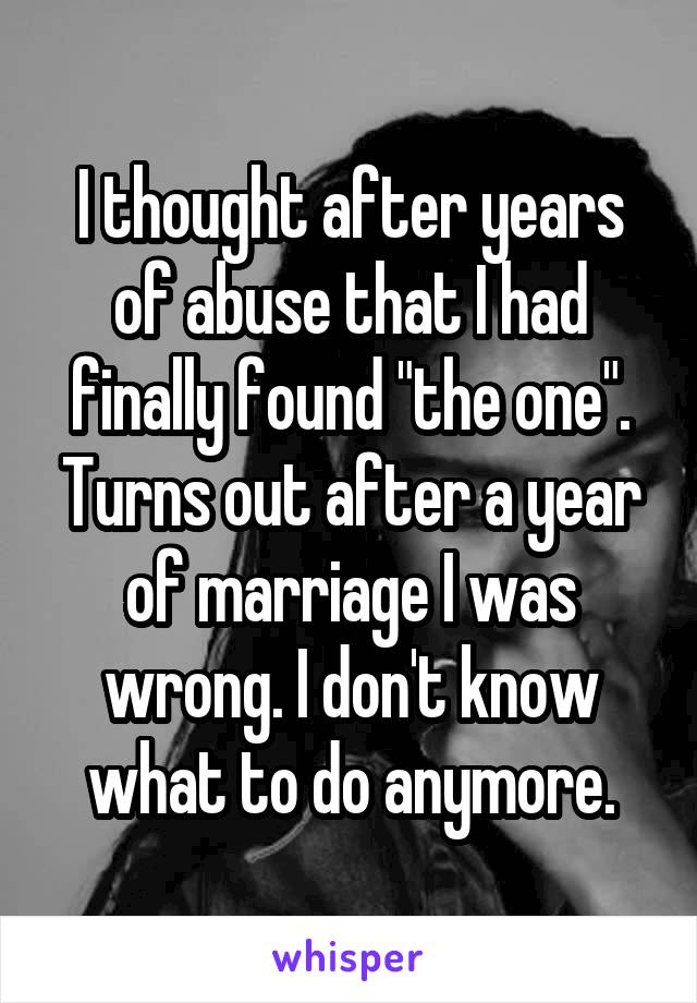 I thought after years of abuse that I had finally found "the one". Turns out after a year of marriage I was wrong. I don't know what to do anymore.