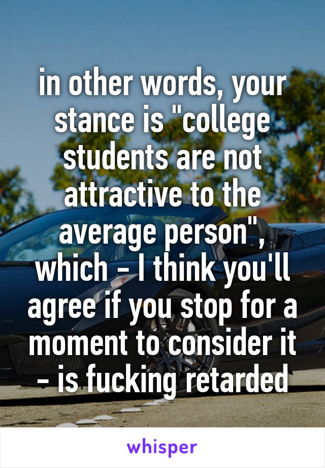 in other words, your stance is "college students are not attractive to the average person", which - I think you'll agree if you stop for a moment to consider it - is fucking retarded