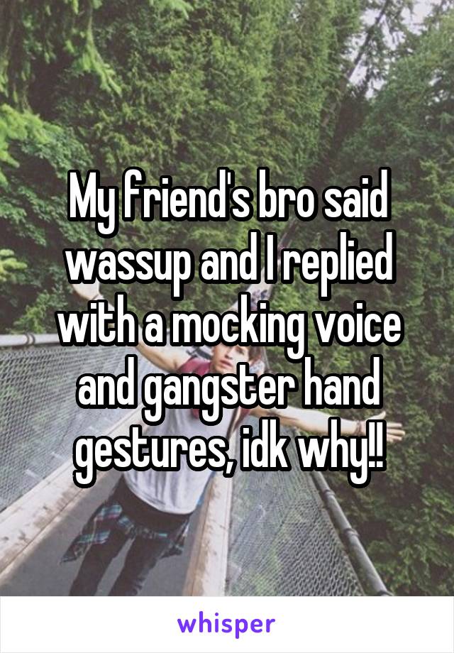 My friend's bro said wassup and I replied with a mocking voice and gangster hand gestures, idk why!!