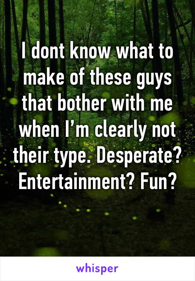 I dont know what to make of these guys that bother with me when I’m clearly not their type. Desperate? Entertainment? Fun?