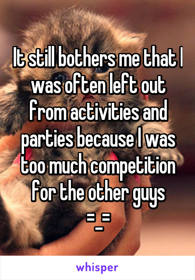 It still bothers me that I was often left out from activities and parties because I was too much competition for the other guys
=_=