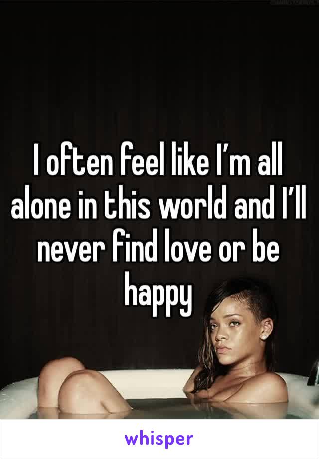 I often feel like I’m all alone in this world and I’ll never find love or be happy