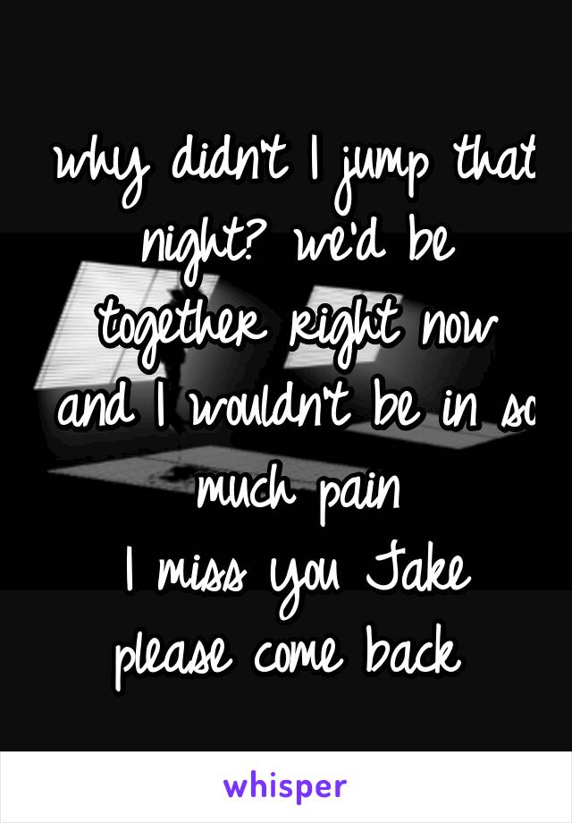 why didn't I jump that night? we'd be together right now and I wouldn't be in so much pain
I miss you Jake
please come back 