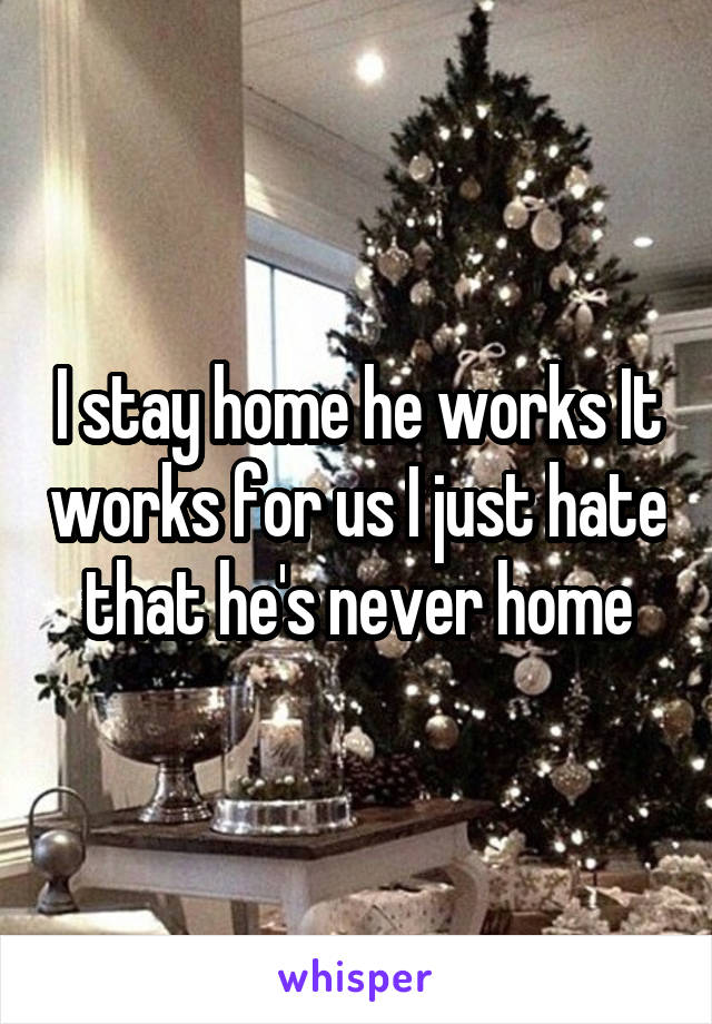 I stay home he works It works for us I just hate that he's never home
