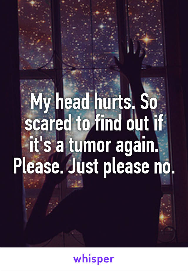 My head hurts. So scared to find out if it's a tumor again. Please. Just please no.