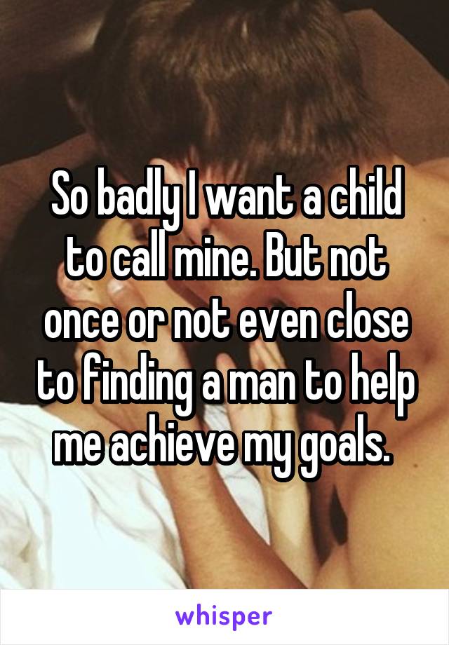 So badly I want a child to call mine. But not once or not even close to finding a man to help me achieve my goals. 