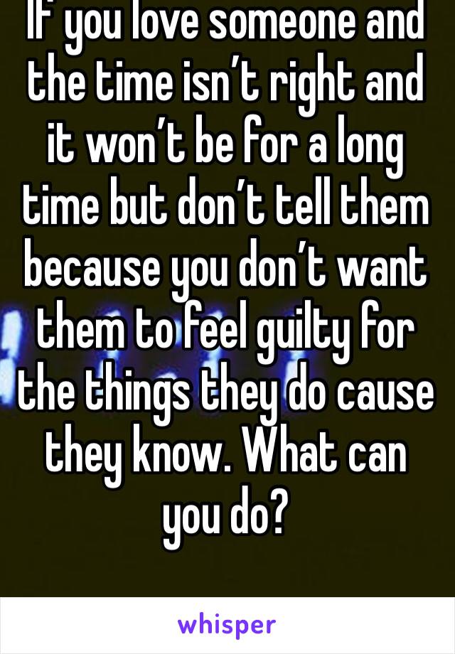 If you love someone and the time isn’t right and it won’t be for a long time but don’t tell them because you don’t want them to feel guilty for the things they do cause they know. What can you do?
