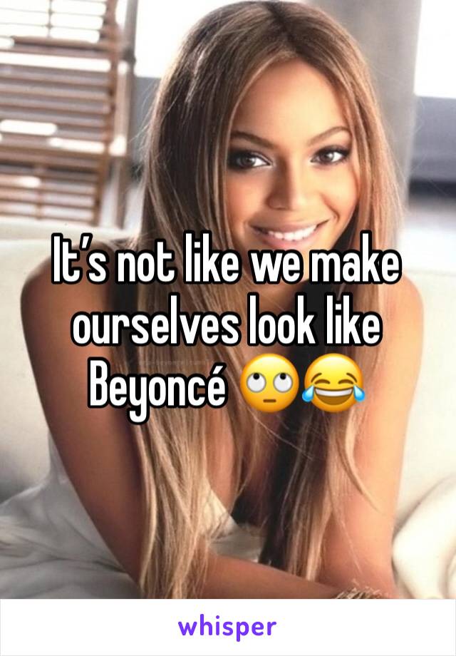 It’s not like we make ourselves look like Beyoncé 🙄😂