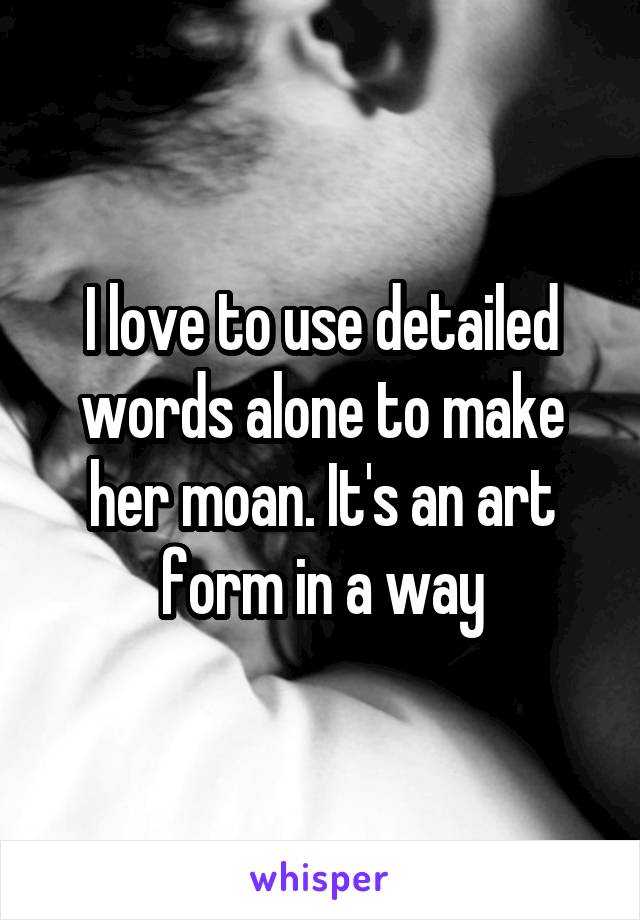 I love to use detailed words alone to make her moan. It's an art form in a way