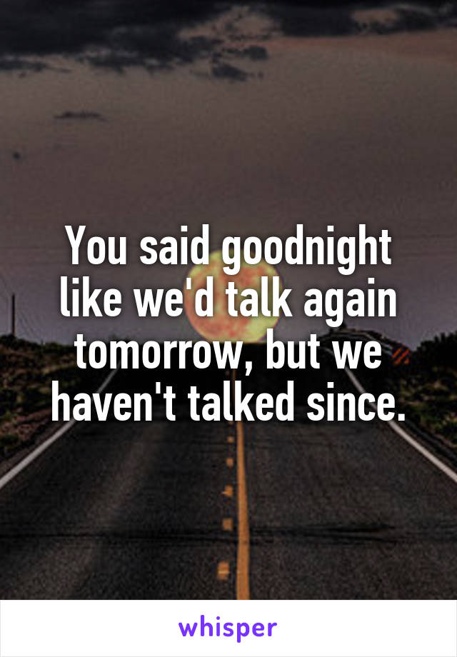 You said goodnight like we'd talk again tomorrow, but we haven't talked since.