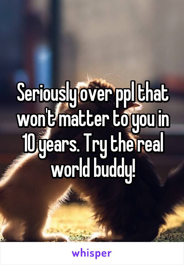 Seriously over ppl that won't matter to you in 10 years. Try the real world buddy!