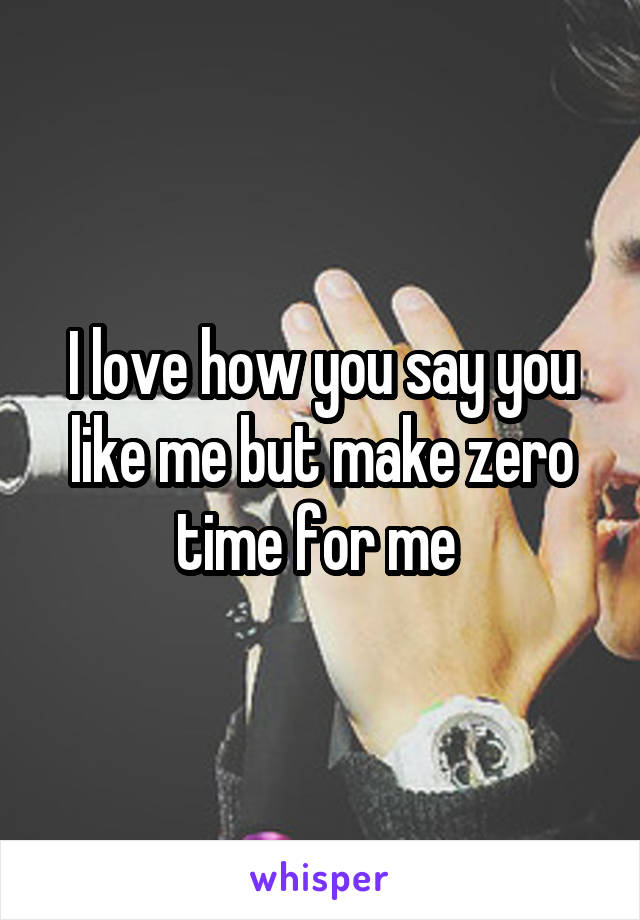 I love how you say you like me but make zero time for me 