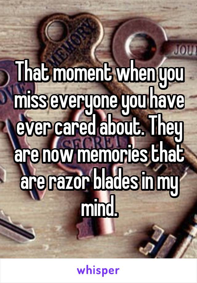 That moment when you miss everyone you have ever cared about. They are now memories that are razor blades in my mind.