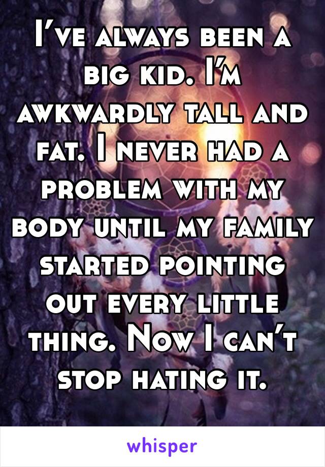 I’ve always been a big kid. I’m awkwardly tall and fat. I never had a problem with my body until my family started pointing out every little thing. Now I can’t stop hating it. 