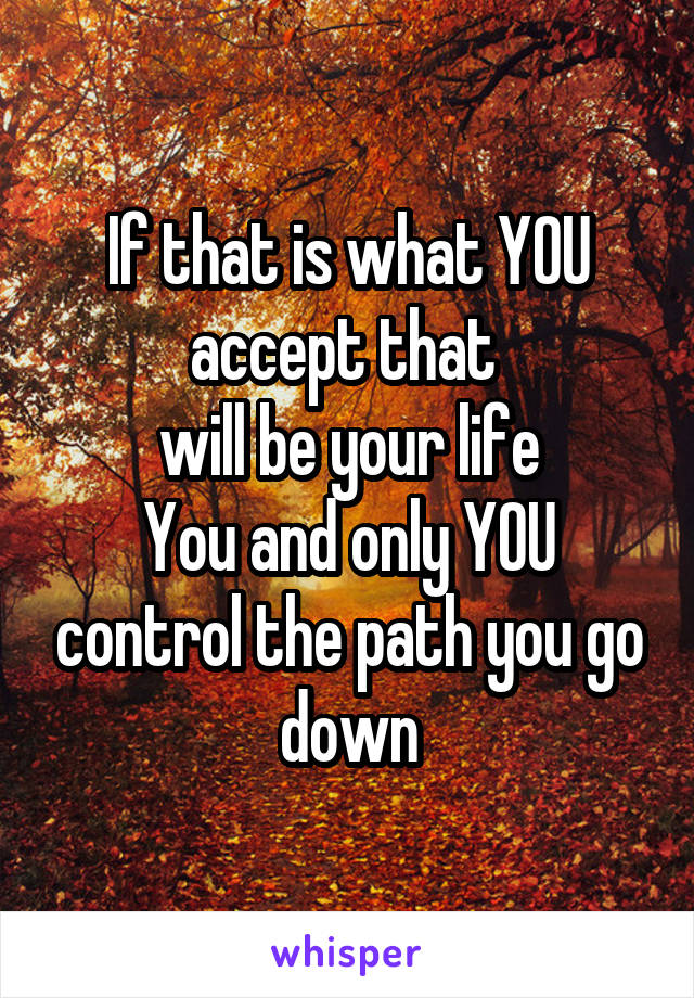 If that is what YOU
accept that 
will be your life
You and only YOU control the path you go down