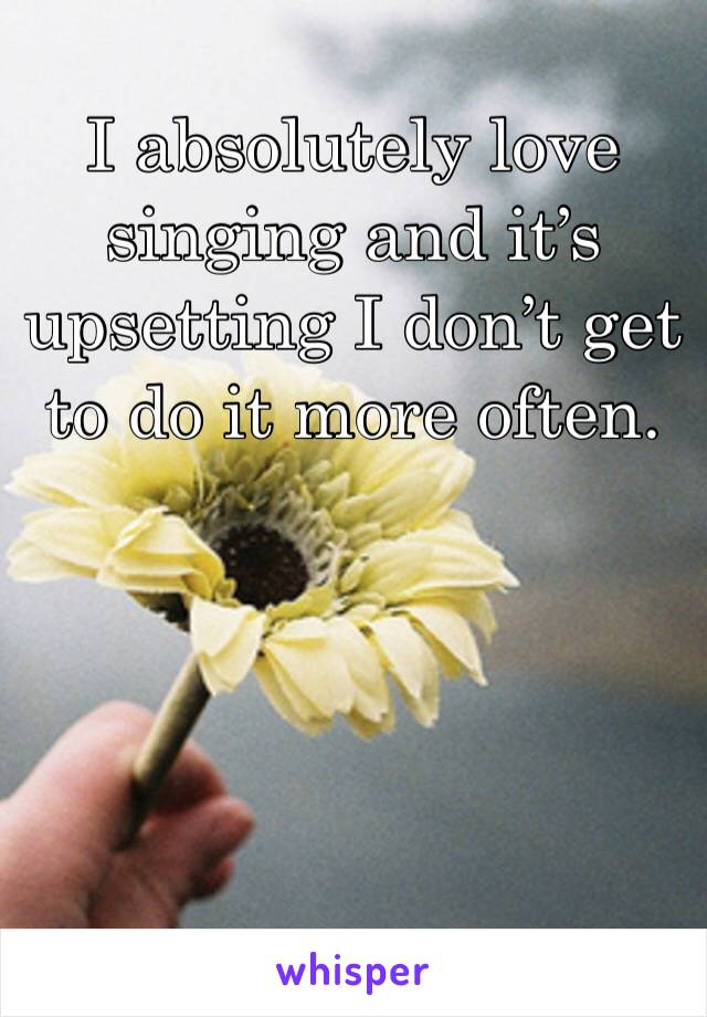 I absolutely love singing and it’s upsetting I don’t get to do it more often. 