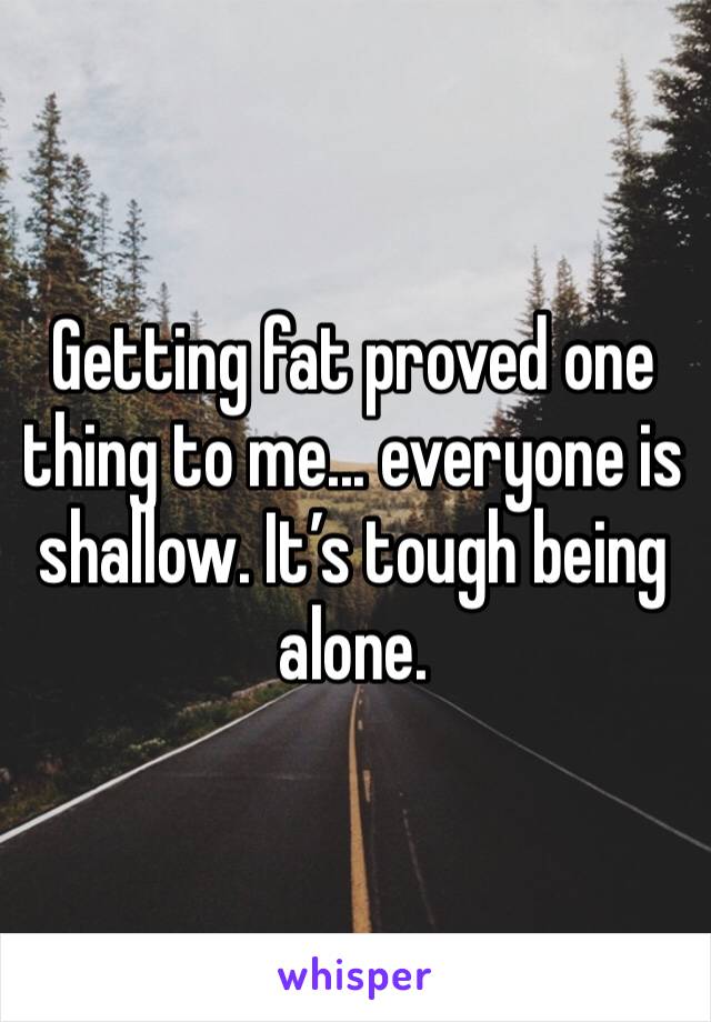 Getting fat proved one thing to me... everyone is shallow. It’s tough being alone.