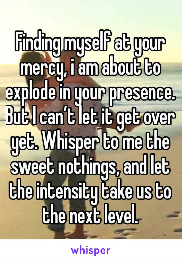 Finding myself at your mercy, i am about to explode in your presence. But I can’t let it get over yet. Whisper to me the sweet nothings, and let the intensity take us to the next level.