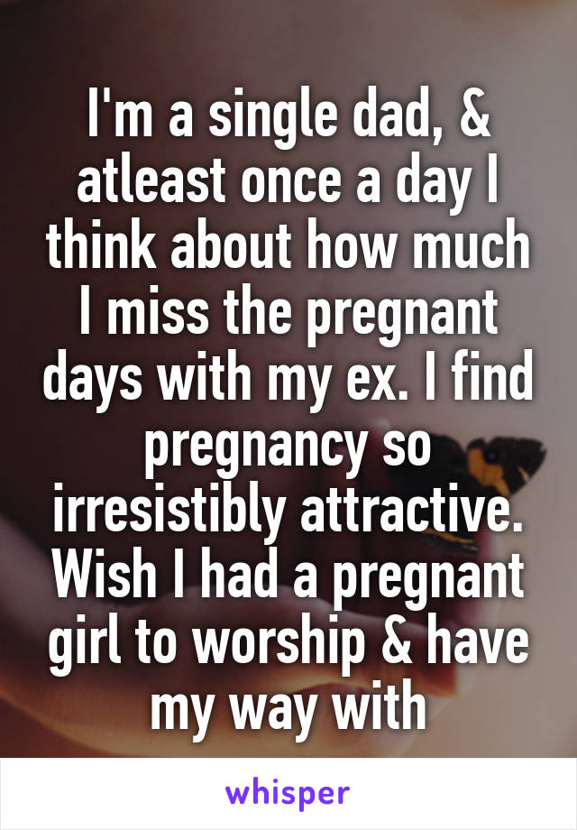 I'm a single dad, & atleast once a day I think about how much I miss the pregnant days with my ex. I find pregnancy so irresistibly attractive. Wish I had a pregnant girl to worship & have my way with
