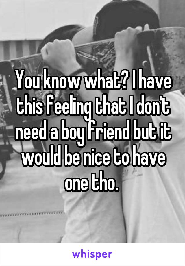 You know what? I have this feeling that I don't need a boy friend but it would be nice to have one tho. 