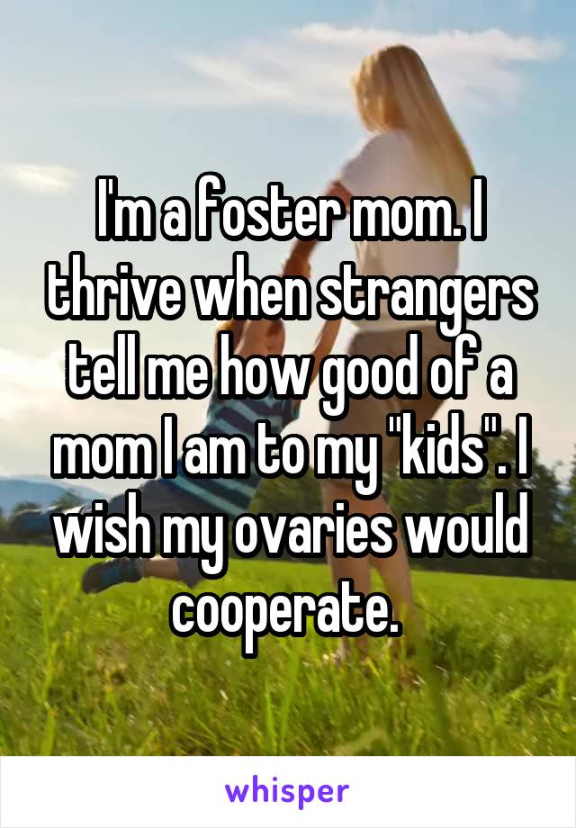 I'm a foster mom. I thrive when strangers tell me how good of a mom I am to my "kids". I wish my ovaries would cooperate. 