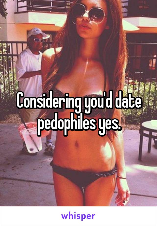 Considering you'd date pedophiles yes.