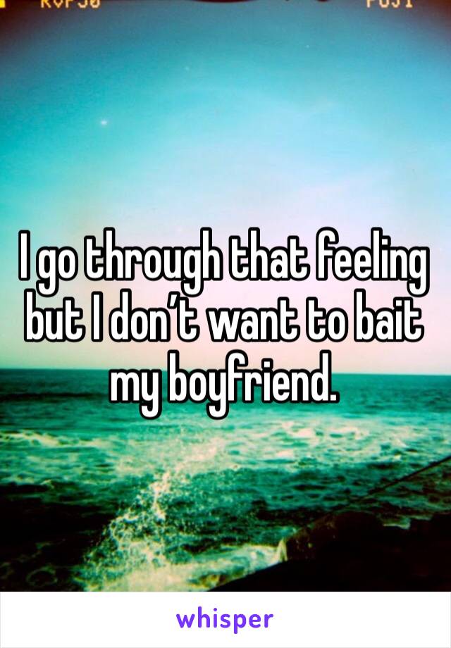 I go through that feeling but I don’t want to bait my boyfriend.