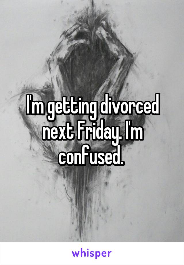 I'm getting divorced next Friday. I'm confused. 