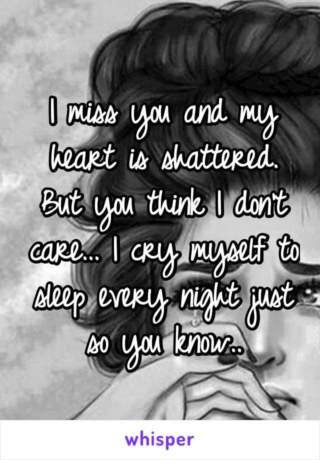 I miss you and my heart is shattered. But you think I don't care... I cry myself to sleep every night just so you know..