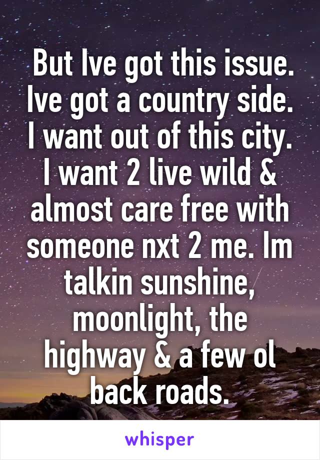  But Ive got this issue. Ive got a country side. I want out of this city. I want 2 live wild & almost care free with someone nxt 2 me. Im talkin sunshine, moonlight, the highway & a few ol back roads.