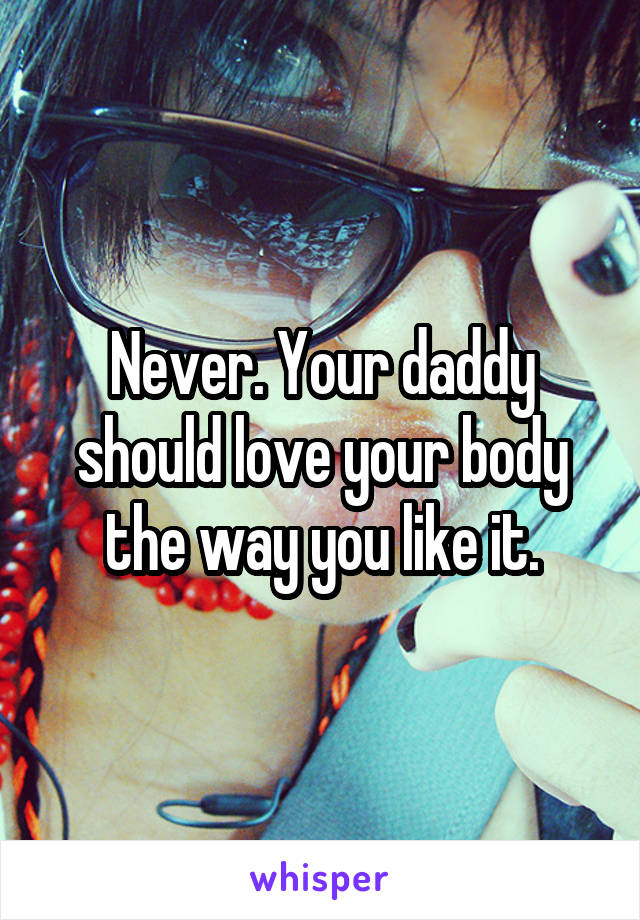 Never. Your daddy should love your body the way you like it.