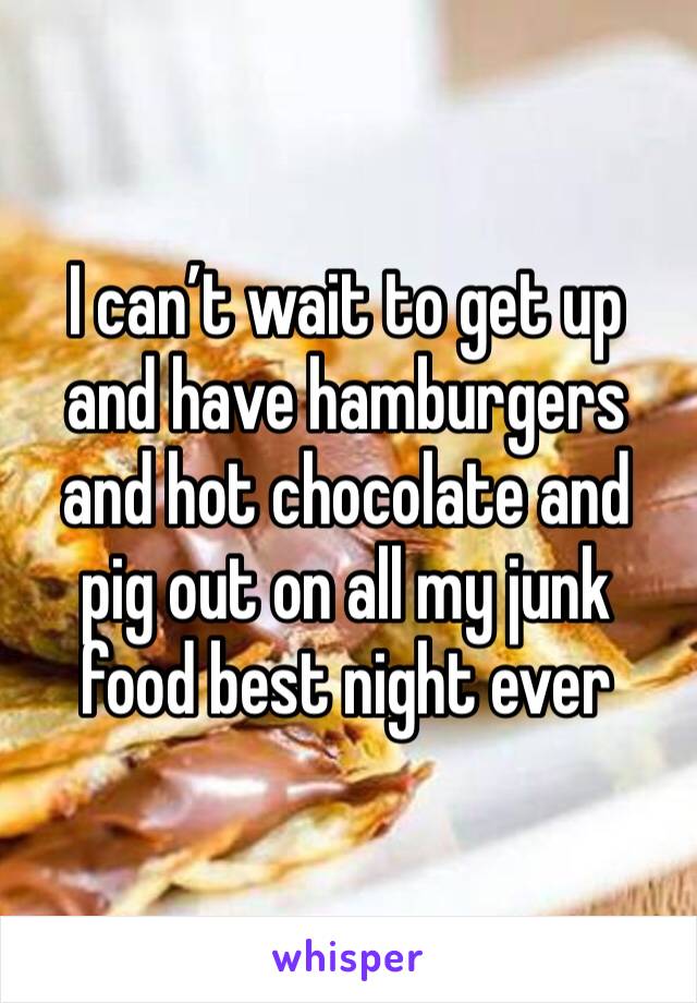 I can’t wait to get up and have hamburgers and hot chocolate and pig out on all my junk food best night ever 