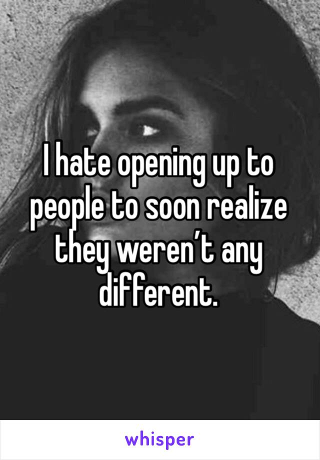 I hate opening up to people to soon realize they weren’t any different. 