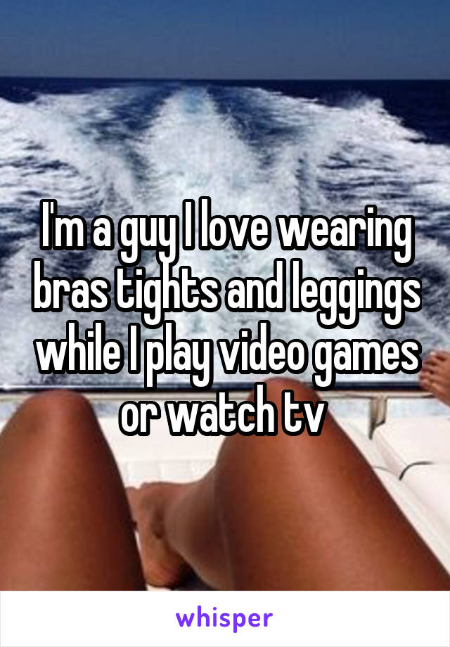 I'm a guy I love wearing bras tights and leggings while I play video games or watch tv 