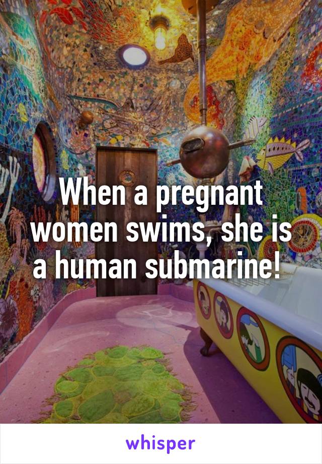 When a pregnant women swims, she is a human submarine! 
