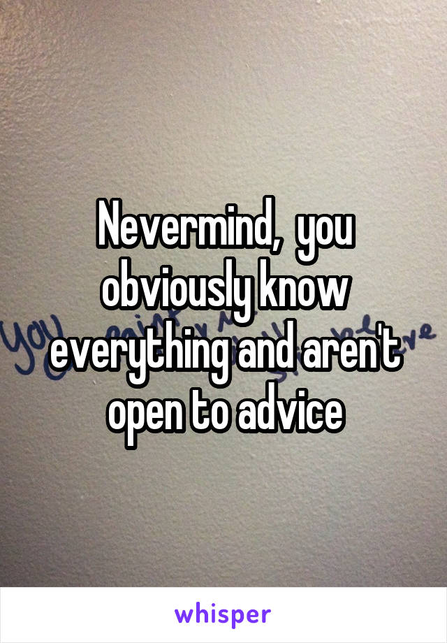 Nevermind,  you obviously know everything and aren't open to advice