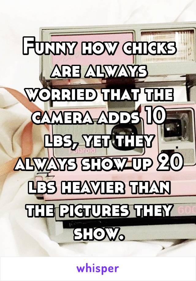 Funny how chicks are always worried that the camera adds 10 lbs, yet they always show up 20 lbs heavier than the pictures they show.