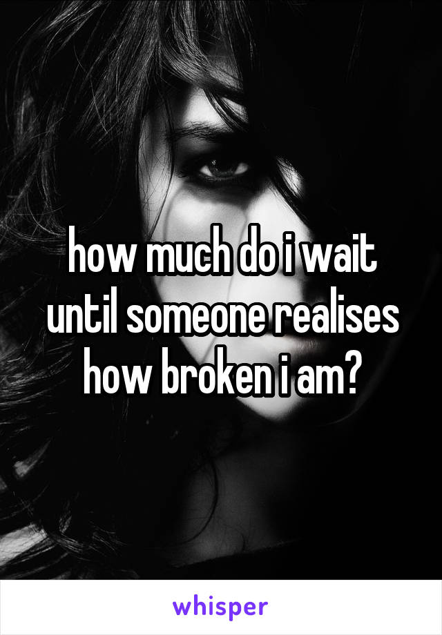 how much do i wait until someone realises how broken i am?
