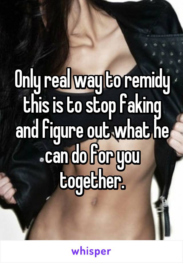 Only real way to remidy this is to stop faking and figure out what he can do for you together.