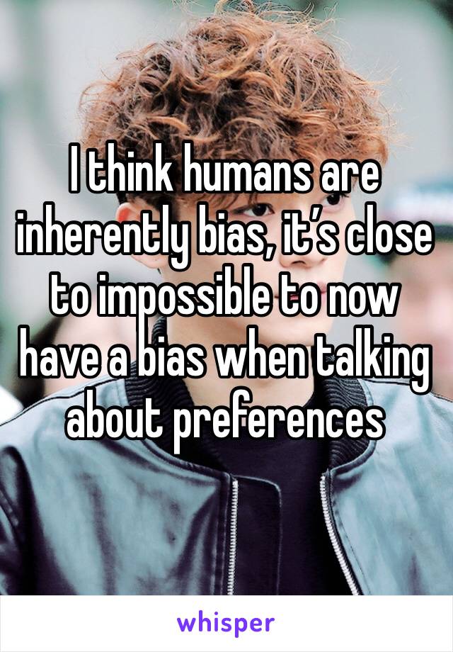 I think humans are inherently bias, it’s close to impossible to now have a bias when talking about preferences 