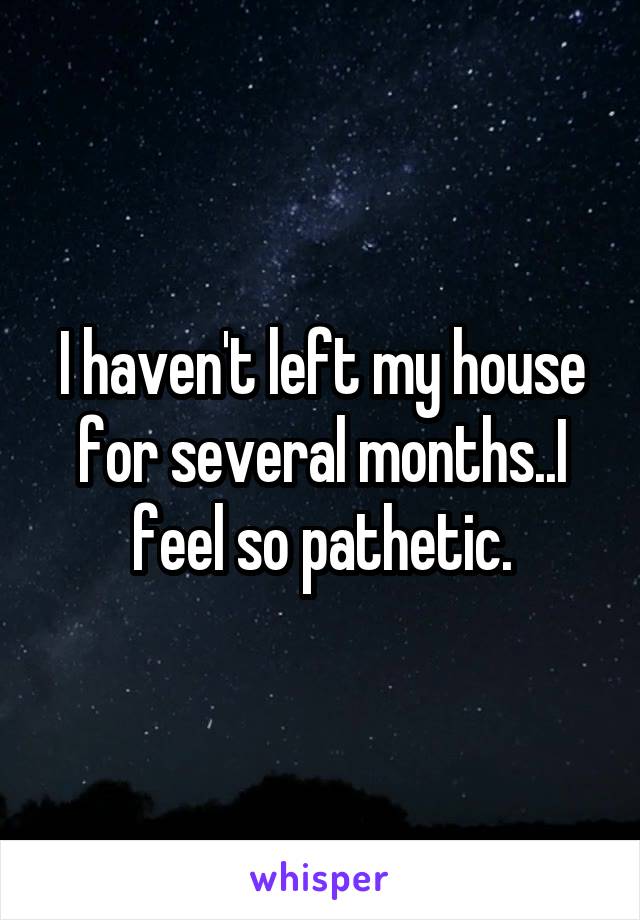 I haven't left my house for several months..I feel so pathetic.