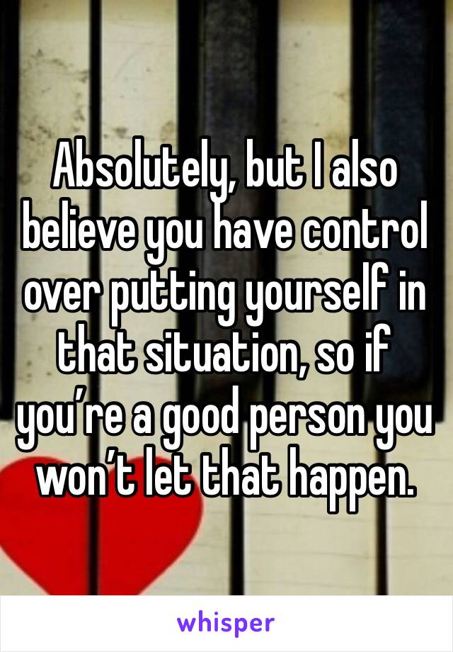 Absolutely, but I also believe you have control over putting yourself in that situation, so if you’re a good person you won’t let that happen.