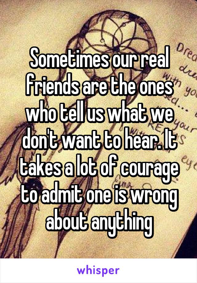 Sometimes our real friends are the ones who tell us what we don't want to hear. It takes a lot of courage to admit one is wrong about anything