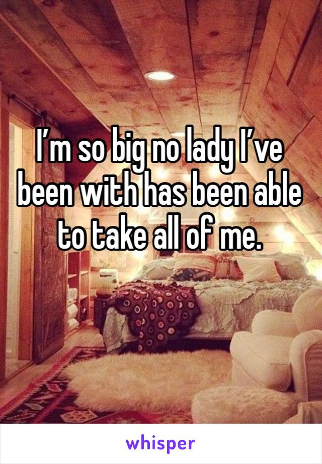 I’m so big no lady I’ve been with has been able to take all of me. 