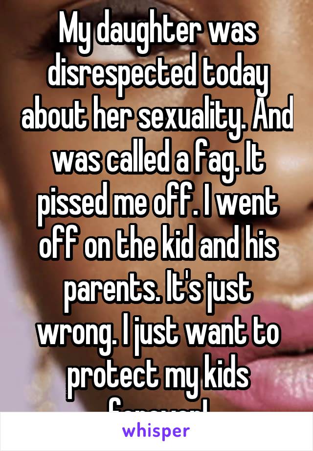 My daughter was disrespected today about her sexuality. And was called a fag. It pissed me off. I went off on the kid and his parents. It's just wrong. I just want to protect my kids forever!
